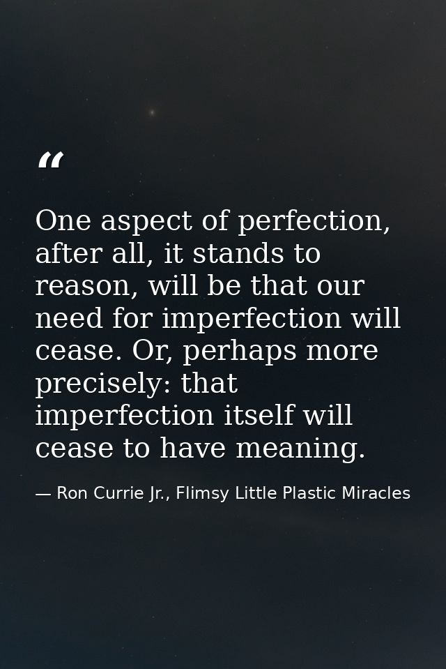 One aspect of perfection, after all, it stands to reason, will be that our need for imperfection will cease. Or, perhaps — Ron Currie Jr., Flimsy Little Plastic Miracles