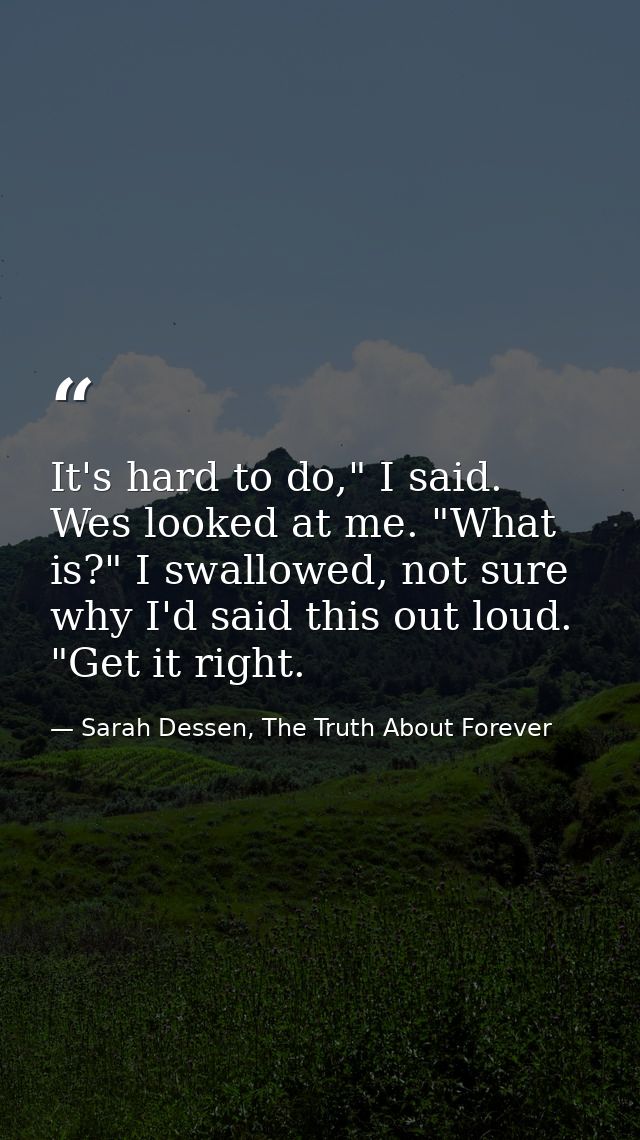 It's hard to do," I said. Wes looked at me. "What is?" I swallowed, not sure why I'd said this out loud. "Get it right. — Sarah Dessen, The Truth About Forever