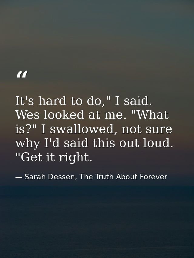 It's hard to do," I said. Wes looked at me. "What is?" I swallowed, not sure why I'd said this out loud. "Get it right. — Sarah Dessen, The Truth About Forever