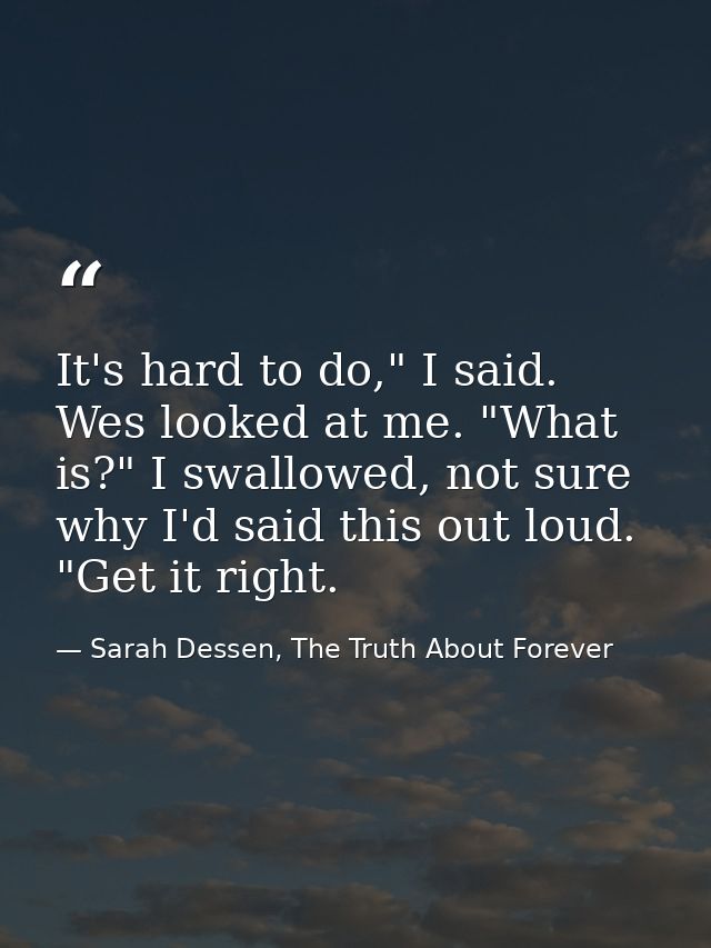 It's hard to do," I said. Wes looked at me. "What is?" I swallowed, not sure why I'd said this out loud. "Get it right. — Sarah Dessen, The Truth About Forever