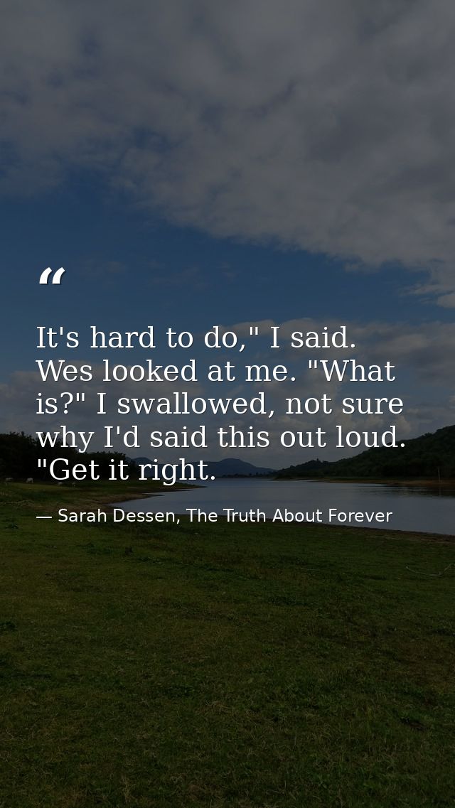 It's hard to do," I said. Wes looked at me. "What is?" I swallowed, not sure why I'd said this out loud. "Get it right. — Sarah Dessen, The Truth About Forever