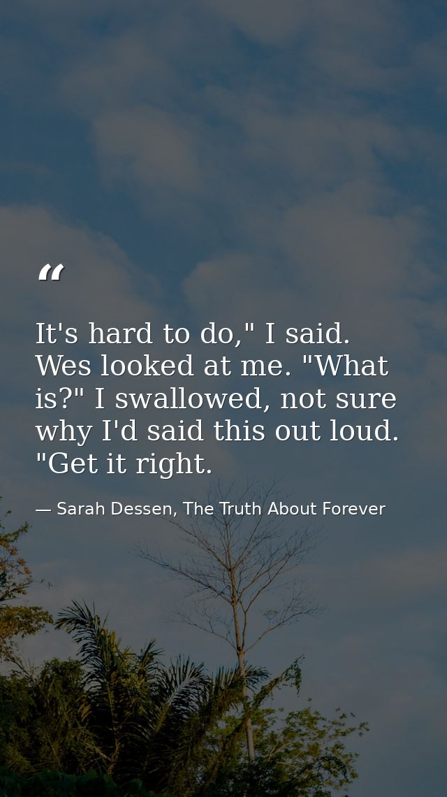 It's hard to do," I said. Wes looked at me. "What is?" I swallowed, not sure why I'd said this out loud. "Get it right. — Sarah Dessen, The Truth About Forever