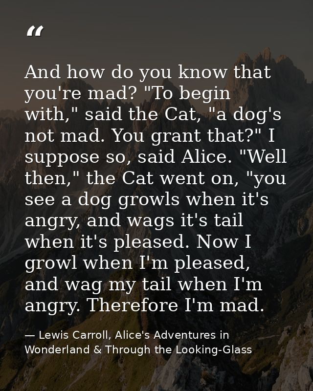 And how do you know that you're mad? "To begin with," said the Cat, "a dog's not mad. You grant that?" I suppose so, sai — Lewis Carroll, Alice's Adventures in Wonderland & Through the Looking-Glass