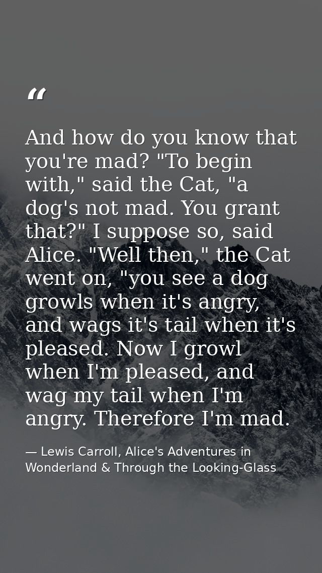 And how do you know that you're mad? "To begin with," said the Cat, "a dog's not mad. You grant that?" I suppose so, sai — Lewis Carroll, Alice's Adventures in Wonderland & Through the Looking-Glass