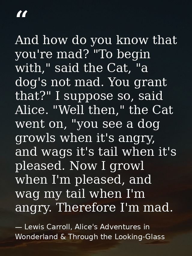 And how do you know that you're mad? "To begin with," said the Cat, "a dog's not mad. You grant that?" I suppose so, sai — Lewis Carroll, Alice's Adventures in Wonderland & Through the Looking-Glass