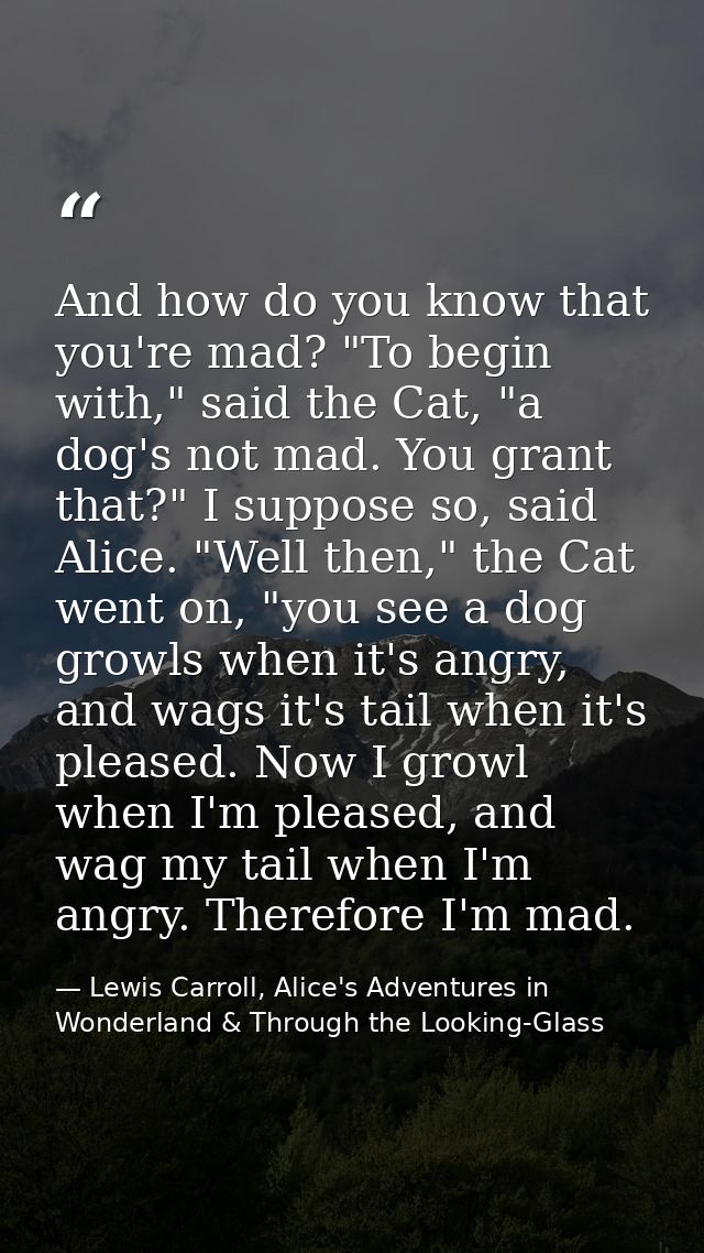 And how do you know that you're mad? "To begin with," said the Cat, "a dog's not mad. You grant that?" I suppose so, sai — Lewis Carroll, Alice's Adventures in Wonderland & Through the Looking-Glass