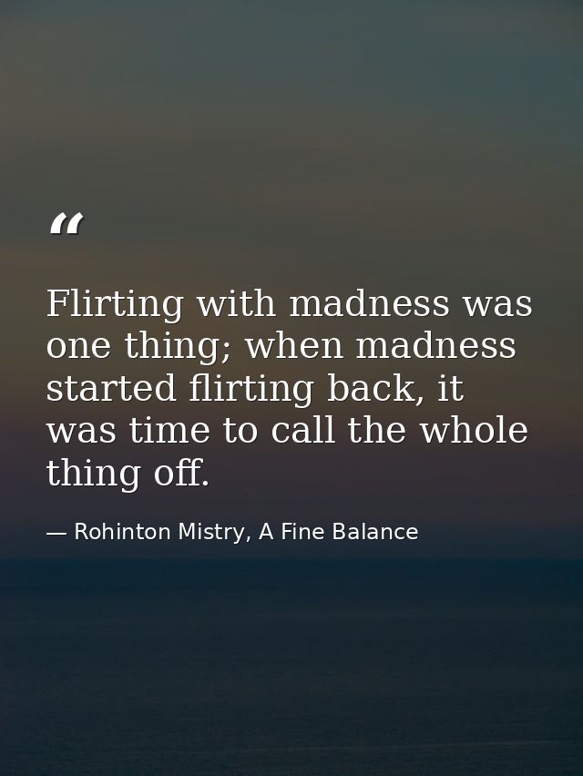 Flirting with madness was one thing; when madness started flirting back, it was time to call the whole thing off. — Rohinton Mistry, A Fine Balance