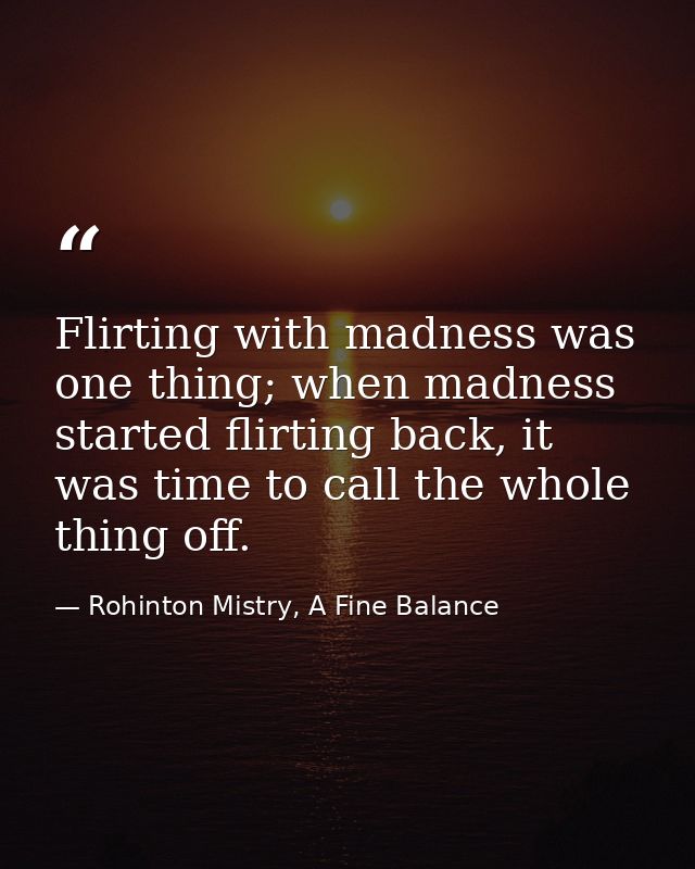 Flirting with madness was one thing; when madness started flirting back, it was time to call the whole thing off. — Rohinton Mistry, A Fine Balance