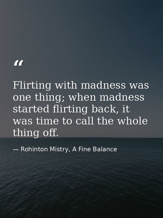 Flirting with madness was one thing; when madness started flirting back, it was time to call the whole thing off. — Rohinton Mistry, A Fine Balance