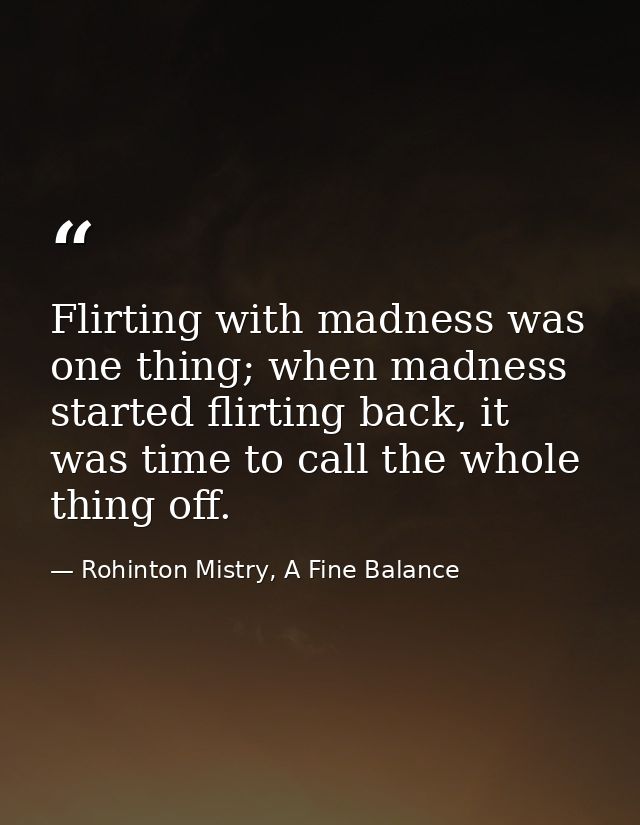 Flirting with madness was one thing; when madness started flirting back, it was time to call the whole thing off. — Rohinton Mistry, A Fine Balance