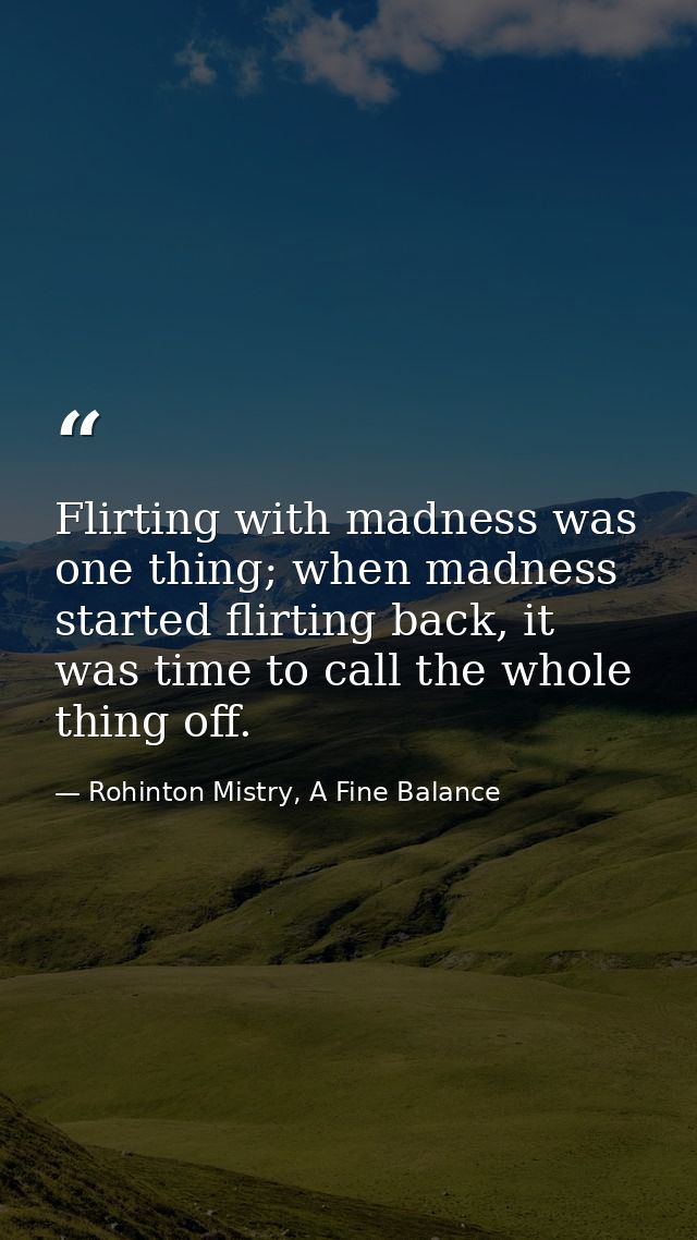 Flirting with madness was one thing; when madness started flirting back, it was time to call the whole thing off. — Rohinton Mistry, A Fine Balance