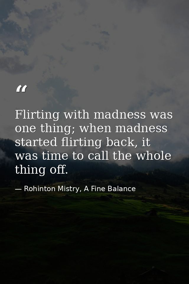 Flirting with madness was one thing; when madness started flirting back, it was time to call the whole thing off. — Rohinton Mistry, A Fine Balance