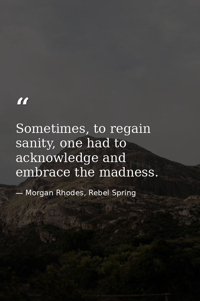 Sometimes, to regain sanity, one had to acknowledge and embrace the madness. — Morgan Rhodes, Rebel Spring