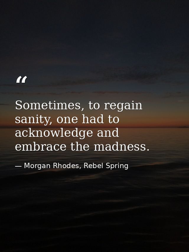 Sometimes, to regain sanity, one had to acknowledge and embrace the madness. — Morgan Rhodes, Rebel Spring