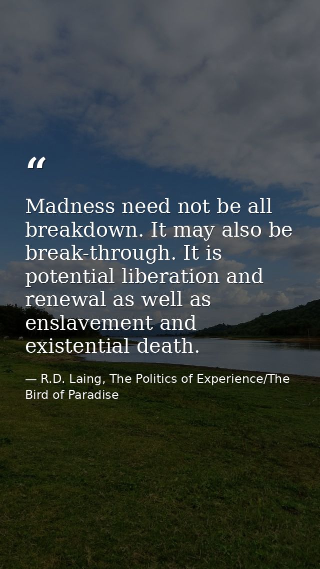 Madness need not be all breakdown. It may also be break-through. It is potential liberation and renewal as well as ensla — R.D. Laing, The Politics of Experience/The Bird of Paradise