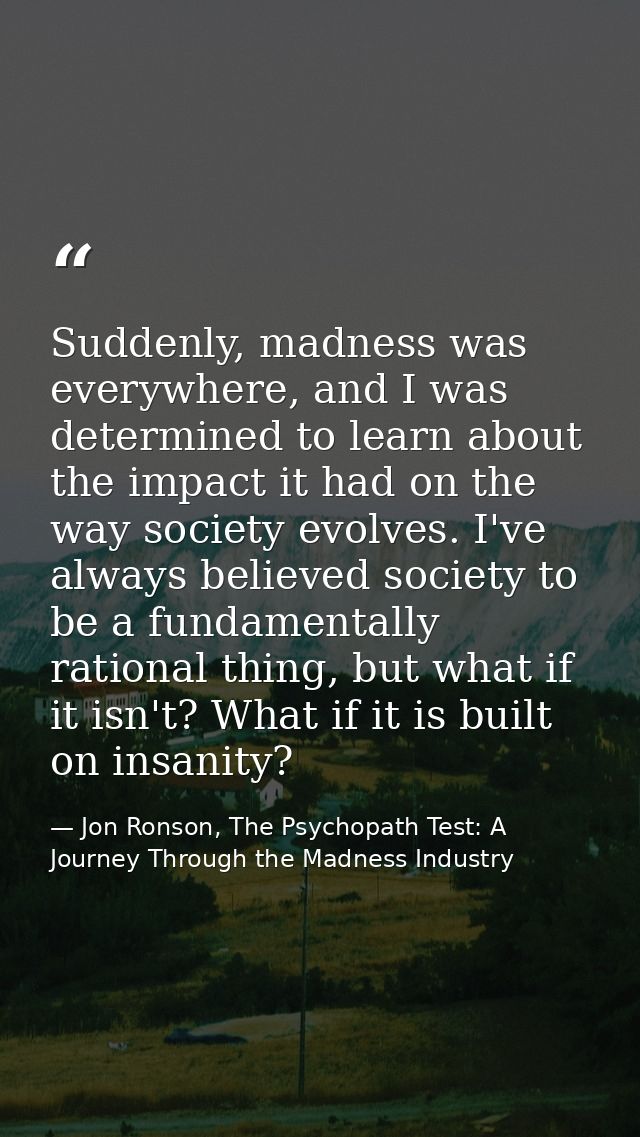 Suddenly, madness was everywhere, and I was determined to learn about the impact it had on the way society evolves. I've — Jon Ronson, The Psychopath Test: A Journey Through the Madness Industry