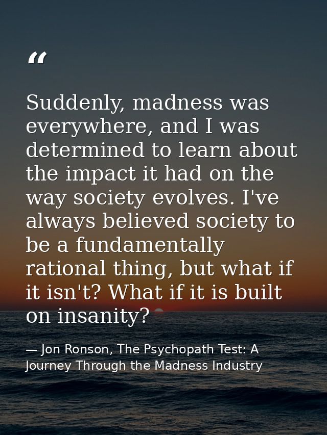 Suddenly, madness was everywhere, and I was determined to learn about the impact it had on the way society evolves. I've — Jon Ronson, The Psychopath Test: A Journey Through the Madness Industry