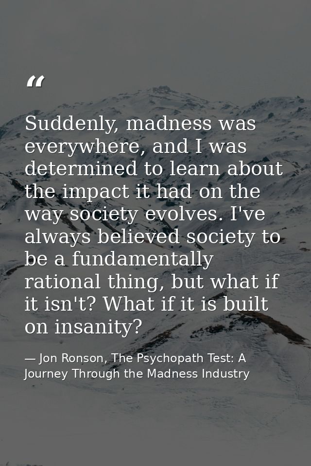 Suddenly, madness was everywhere, and I was determined to learn about the impact it had on the way society evolves. I've — Jon Ronson, The Psychopath Test: A Journey Through the Madness Industry
