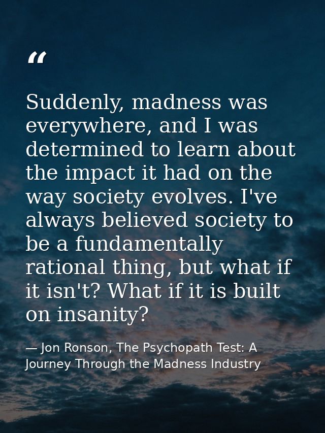 Suddenly, madness was everywhere, and I was determined to learn about the impact it had on the way society evolves. I've — Jon Ronson, The Psychopath Test: A Journey Through the Madness Industry