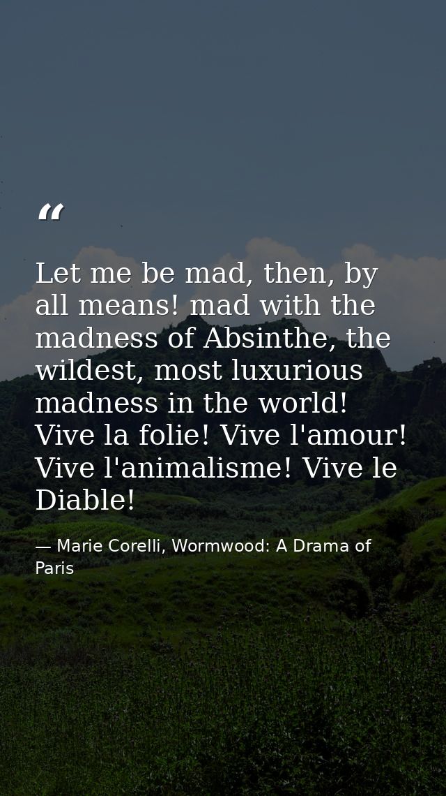 Let me be mad, then, by all means! mad with the madness of Absinthe, the wildest, most luxurious madness in the world! V — Marie Corelli, Wormwood: A Drama of Paris