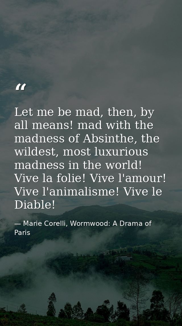 Let me be mad, then, by all means! mad with the madness of Absinthe, the wildest, most luxurious madness in the world! V — Marie Corelli, Wormwood: A Drama of Paris