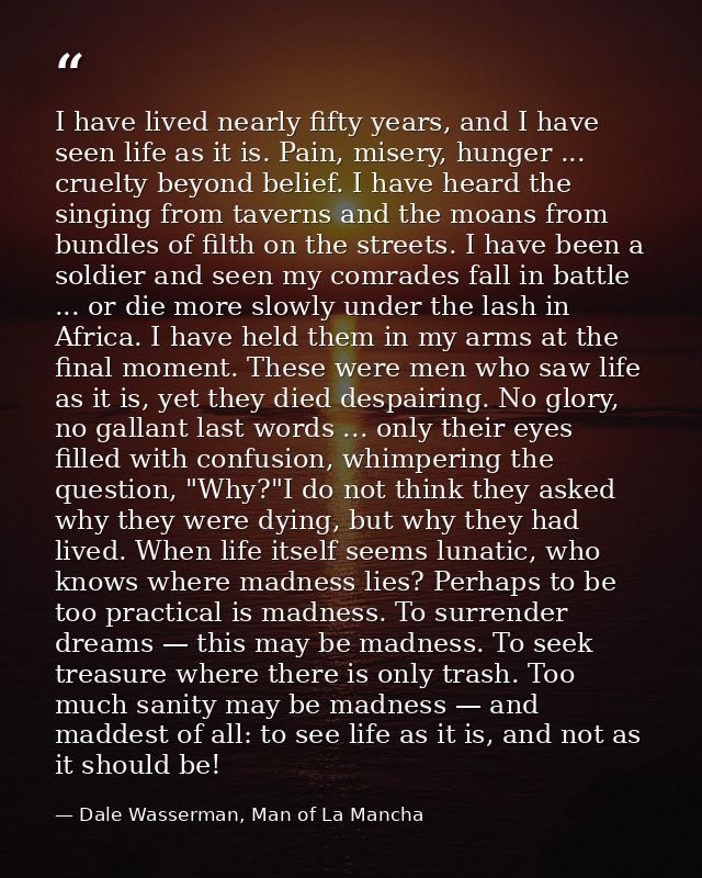 I have lived nearly fifty years, and I have seen life as it is. Pain, misery, hunger ... cruelty beyond belief. I have h — Dale Wasserman, Man of La Mancha