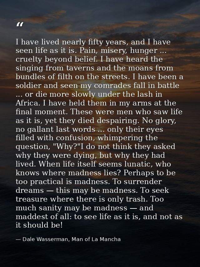 I have lived nearly fifty years, and I have seen life as it is. Pain, misery, hunger ... cruelty beyond belief. I have h — Dale Wasserman, Man of La Mancha