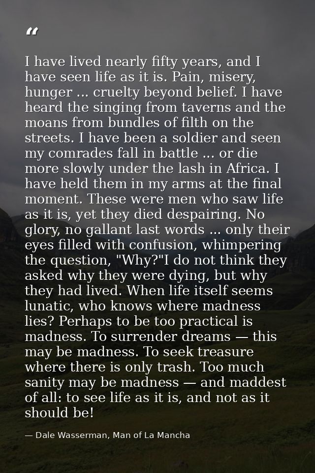 I have lived nearly fifty years, and I have seen life as it is. Pain, misery, hunger ... cruelty beyond belief. I have h — Dale Wasserman, Man of La Mancha