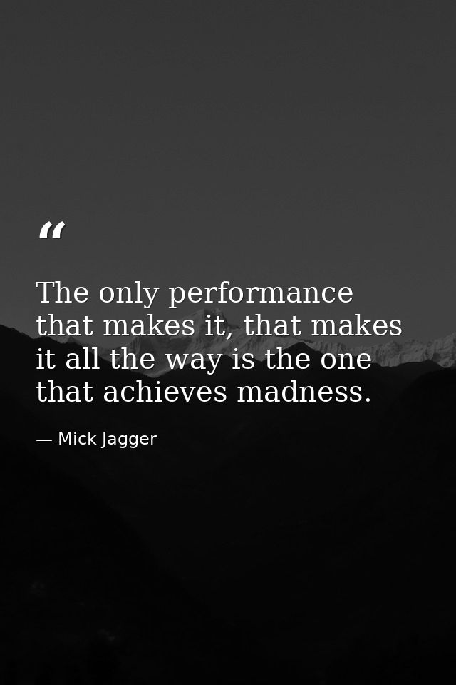 The only performance that makes it, that makes it all the way is the one that achieves madness. — Mick Jagger