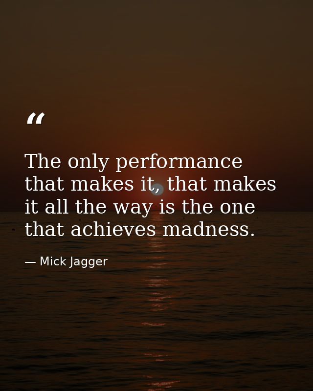 The only performance that makes it, that makes it all the way is the one that achieves madness. — Mick Jagger