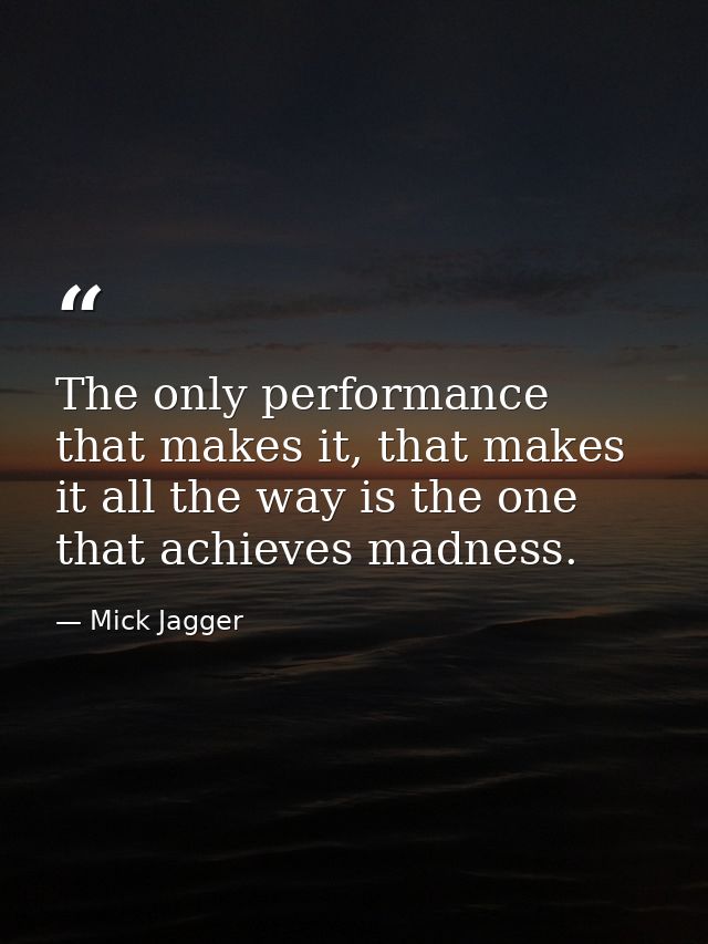 The only performance that makes it, that makes it all the way is the one that achieves madness. — Mick Jagger