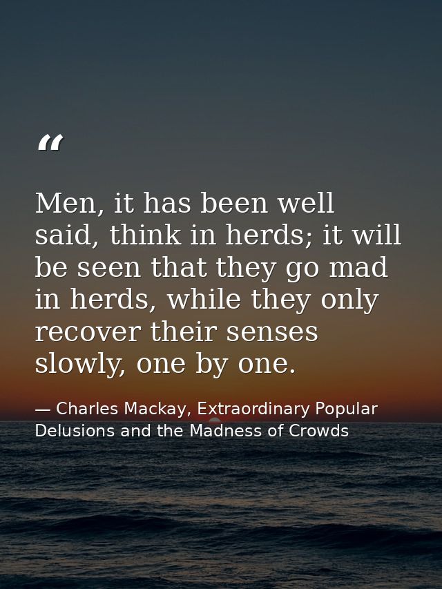 Men, it has been well said, think in herds; it will be seen that they go mad in herds, while they only recover their sen — Charles Mackay, Extraordinary Popular Delusions and the Madness of Crowds