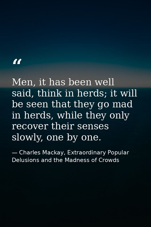 Men, it has been well said, think in herds; it will be seen that they go mad in herds, while they only recover their sen — Charles Mackay, Extraordinary Popular Delusions and the Madness of Crowds