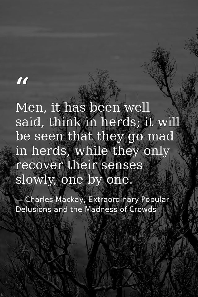 Men, it has been well said, think in herds; it will be seen that they go mad in herds, while they only recover their sen — Charles Mackay, Extraordinary Popular Delusions and the Madness of Crowds
