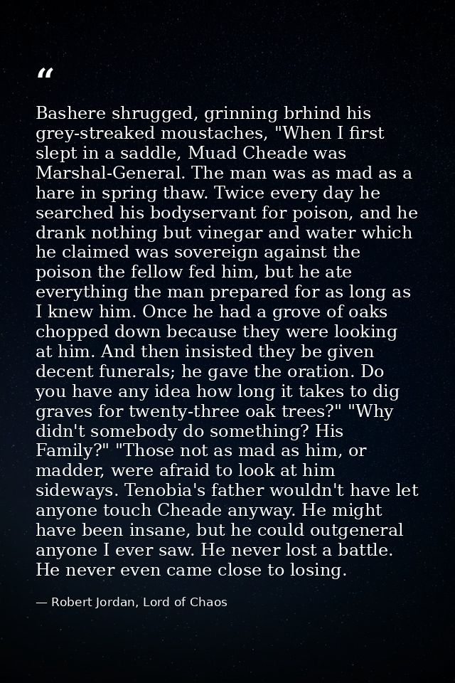 Bashere shrugged, grinning brhind his grey-streaked moustaches, "When I first slept in a saddle, Muad Cheade was Marshal — Robert Jordan, Lord of Chaos