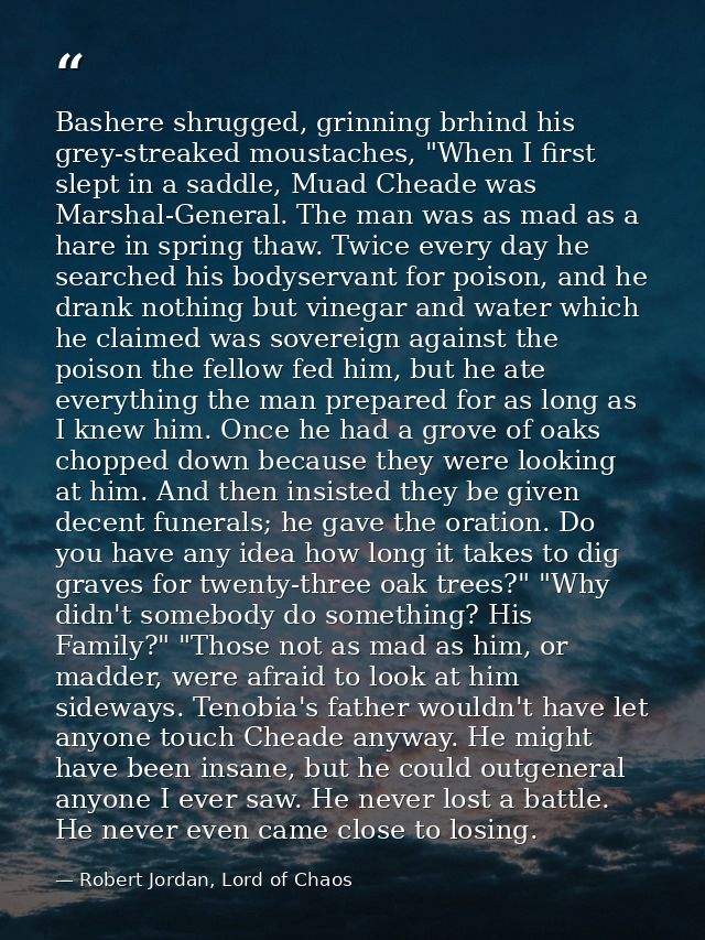 Bashere shrugged, grinning brhind his grey-streaked moustaches, "When I first slept in a saddle, Muad Cheade was Marshal — Robert Jordan, Lord of Chaos
