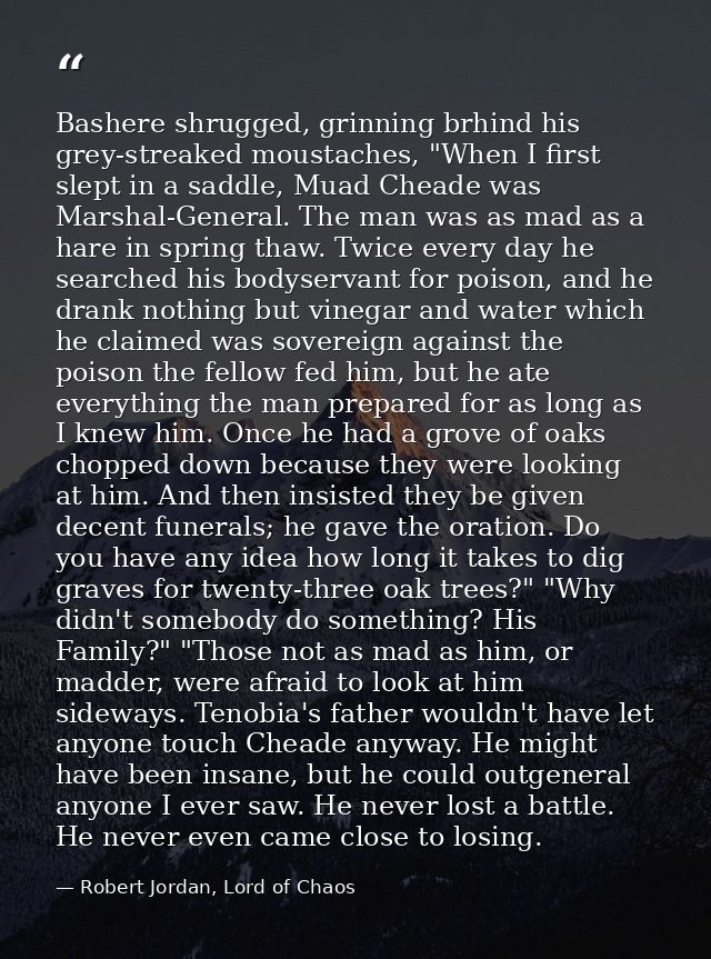 Bashere shrugged, grinning brhind his grey-streaked moustaches, "When I first slept in a saddle, Muad Cheade was Marshal — Robert Jordan, Lord of Chaos