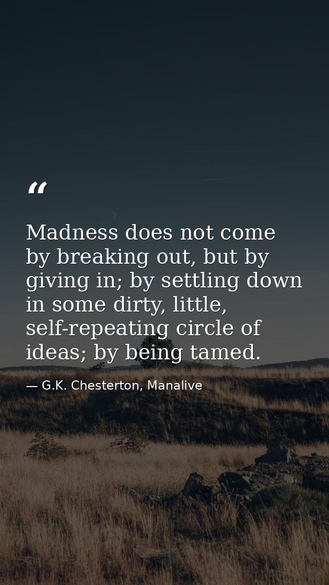 Madness does not come by breaking out, but by giving in; by settling down in some dirty, little, self-repeating circle o — G.K. Chesterton, Manalive