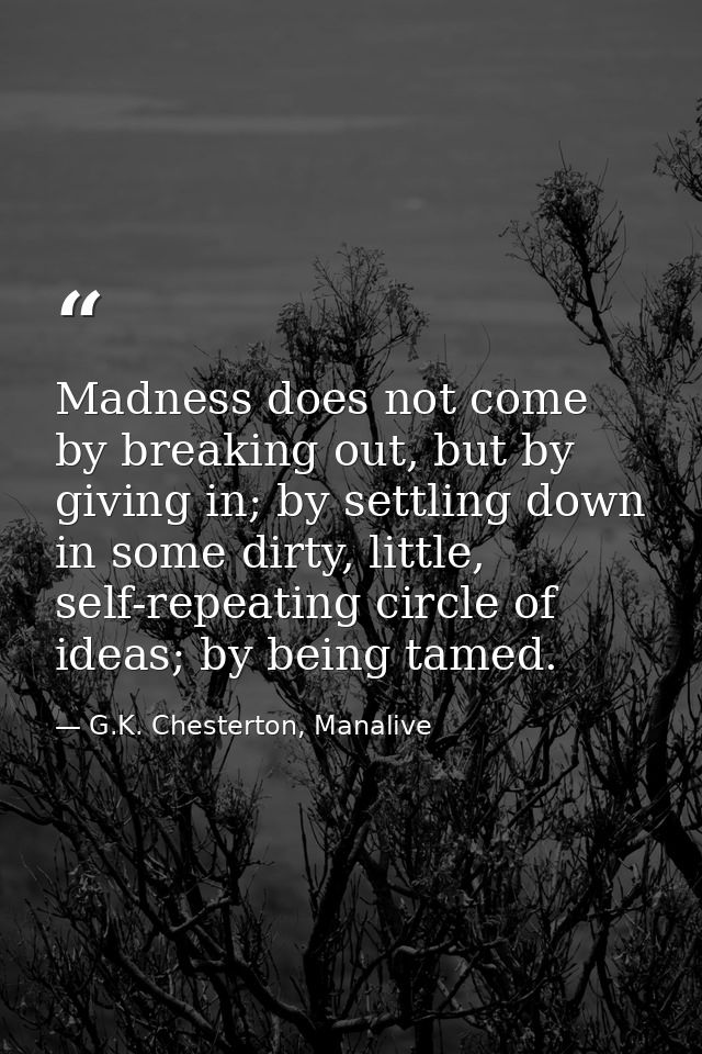 Madness does not come by breaking out, but by giving in; by settling down in some dirty, little, self-repeating circle o — G.K. Chesterton, Manalive