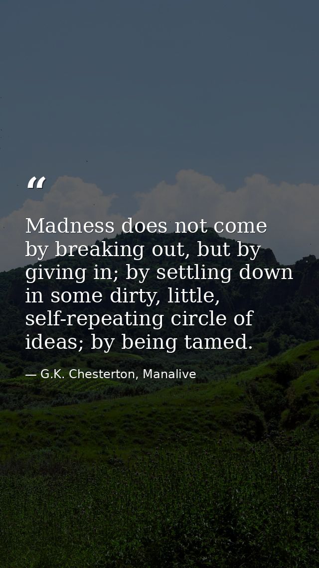 Madness does not come by breaking out, but by giving in; by settling down in some dirty, little, self-repeating circle o — G.K. Chesterton, Manalive