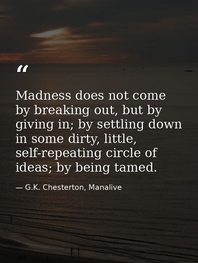 Madness does not come by breaking out, but by giving in; by settling down in some dirty, little, self-repeating circle o — G.K. Chesterton, Manalive