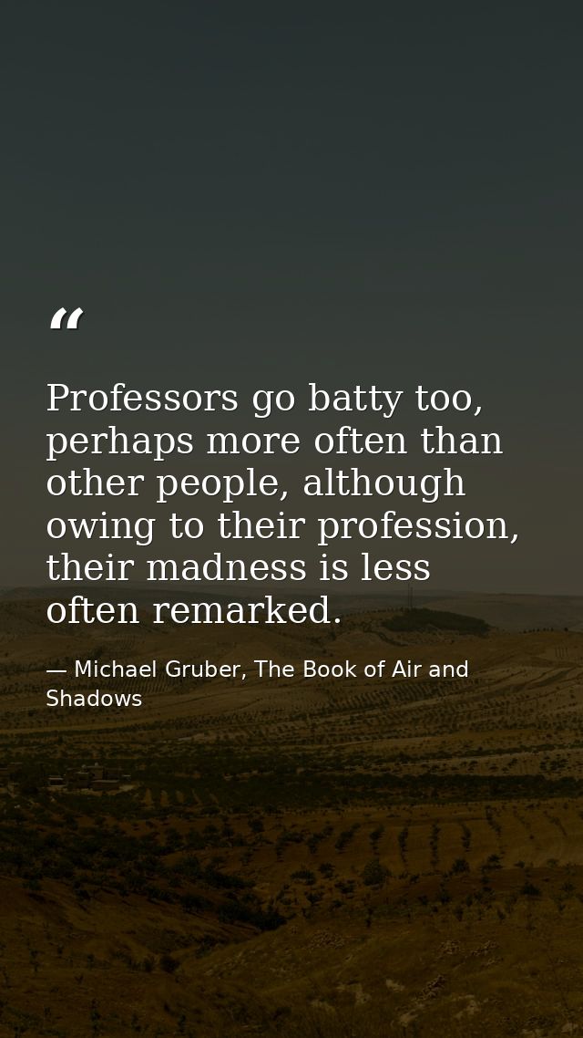 Professors go batty too, perhaps more often than other people, although owing to their profession, their madness is less — Michael Gruber, The Book of Air and Shadows