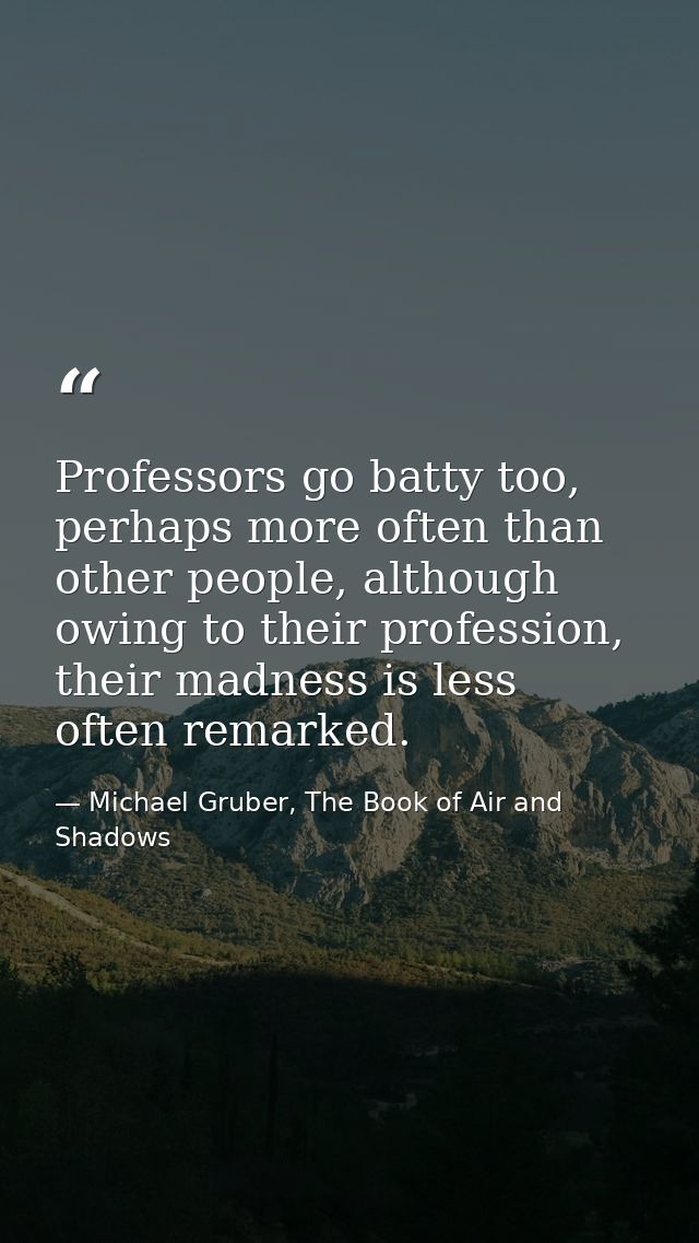 Professors go batty too, perhaps more often than other people, although owing to their profession, their madness is less — Michael Gruber, The Book of Air and Shadows