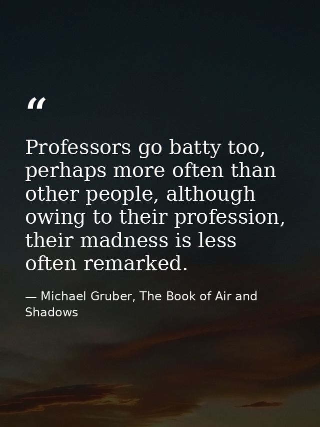 Professors go batty too, perhaps more often than other people, although owing to their profession, their madness is less — Michael Gruber, The Book of Air and Shadows
