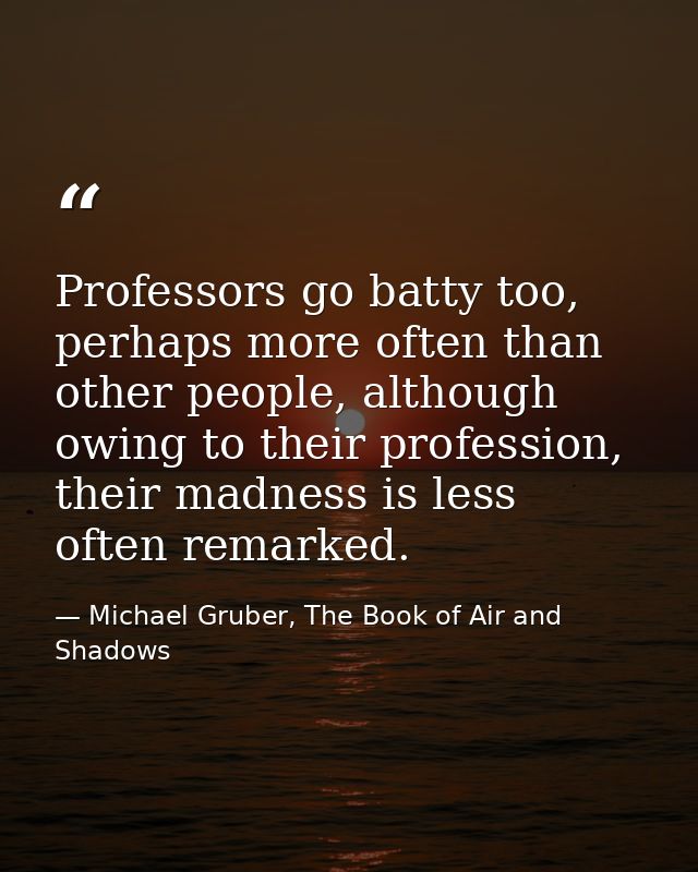 Professors go batty too, perhaps more often than other people, although owing to their profession, their madness is less — Michael Gruber, The Book of Air and Shadows