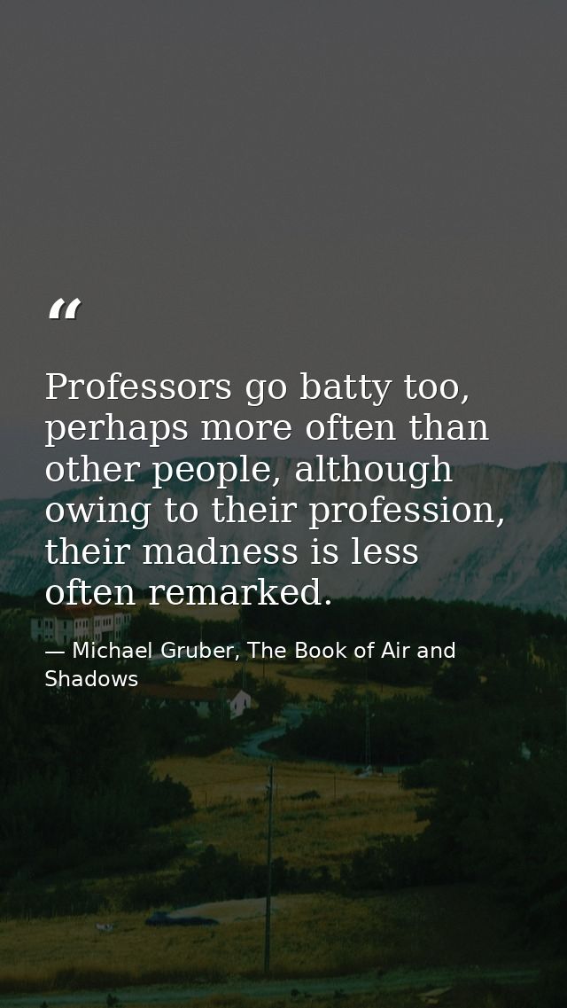 Professors go batty too, perhaps more often than other people, although owing to their profession, their madness is less — Michael Gruber, The Book of Air and Shadows