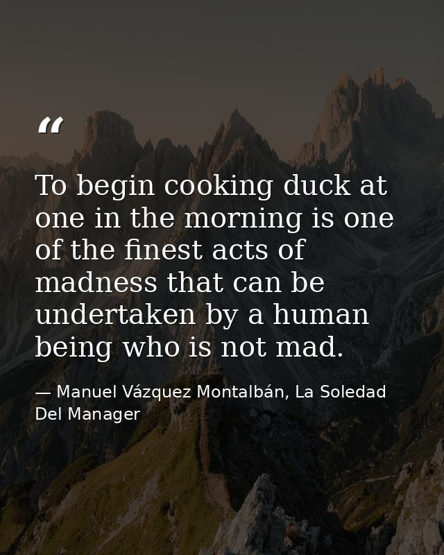 To begin cooking duck at one in the morning is one of the finest acts of madness that can be undertaken by a human being — Manuel Vázquez Montalbán, La Soledad Del Manager