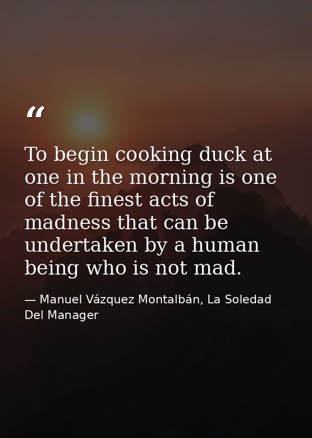 To begin cooking duck at one in the morning is one of the finest acts of madness that can be undertaken by a human being — Manuel Vázquez Montalbán, La Soledad Del Manager