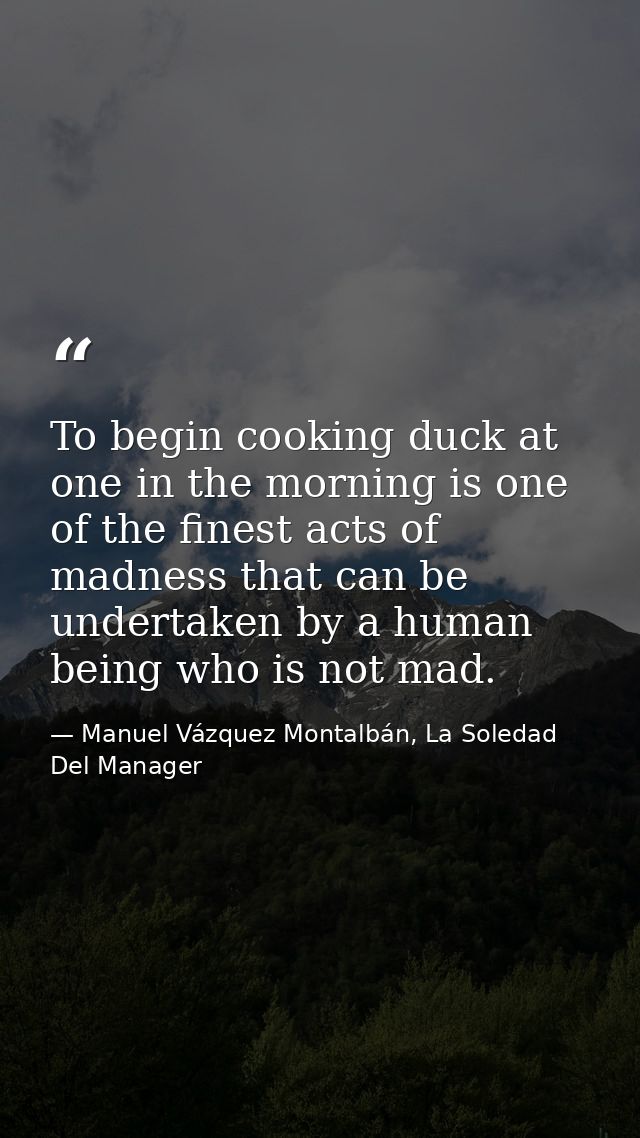 To begin cooking duck at one in the morning is one of the finest acts of madness that can be undertaken by a human being — Manuel Vázquez Montalbán, La Soledad Del Manager