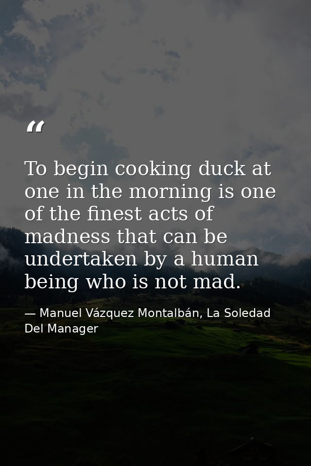 To begin cooking duck at one in the morning is one of the finest acts of madness that can be undertaken by a human being — Manuel Vázquez Montalbán, La Soledad Del Manager